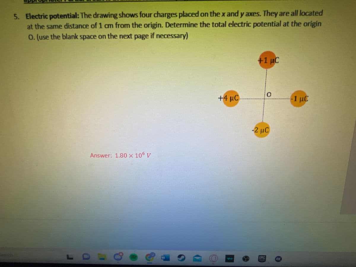 5. Electric potential: The drawing shows four charges placed on the x and y axes. They are all located
at the same distance of 1 cm from the origin. Determine the total electric potential at the origin
O. (use the blank space on the next page if necessary)
L
Answer: 1.80 × 106 V
e e
W
O
+4 μC
+1 µC
0
-2 μC
EPIC
-1 με