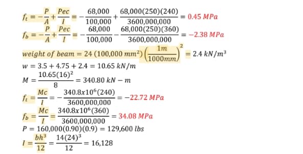 P Рес
68,000(250)(240)
3600,000,000
68,000 68,000(250)(360)
3600,000,000
68,000
ft
100,000
= 0.45 MPa
Рес
fo = --+
-2.38 MPa
A' I
100,000
1m
weight of beam = 24 (100,000 mm²)
(1000mm)
= 2.4 kN/m³
w = 3.5 + 4.75 + 2.4 = 10.65 kN/m
10.65(16)?
M =
= 340.80 kN – m
8
Mc
340.8x10 (240)
ft =
3600,000,000
= -22.72 MPa
Mc
340.8x10°(360)
fo =T
= 34.08 MPa
3600,000,000
P = 160,000(0.90)(0.9) = 129,600 lbs
bh 14(24)3
= 16,128
12
12
