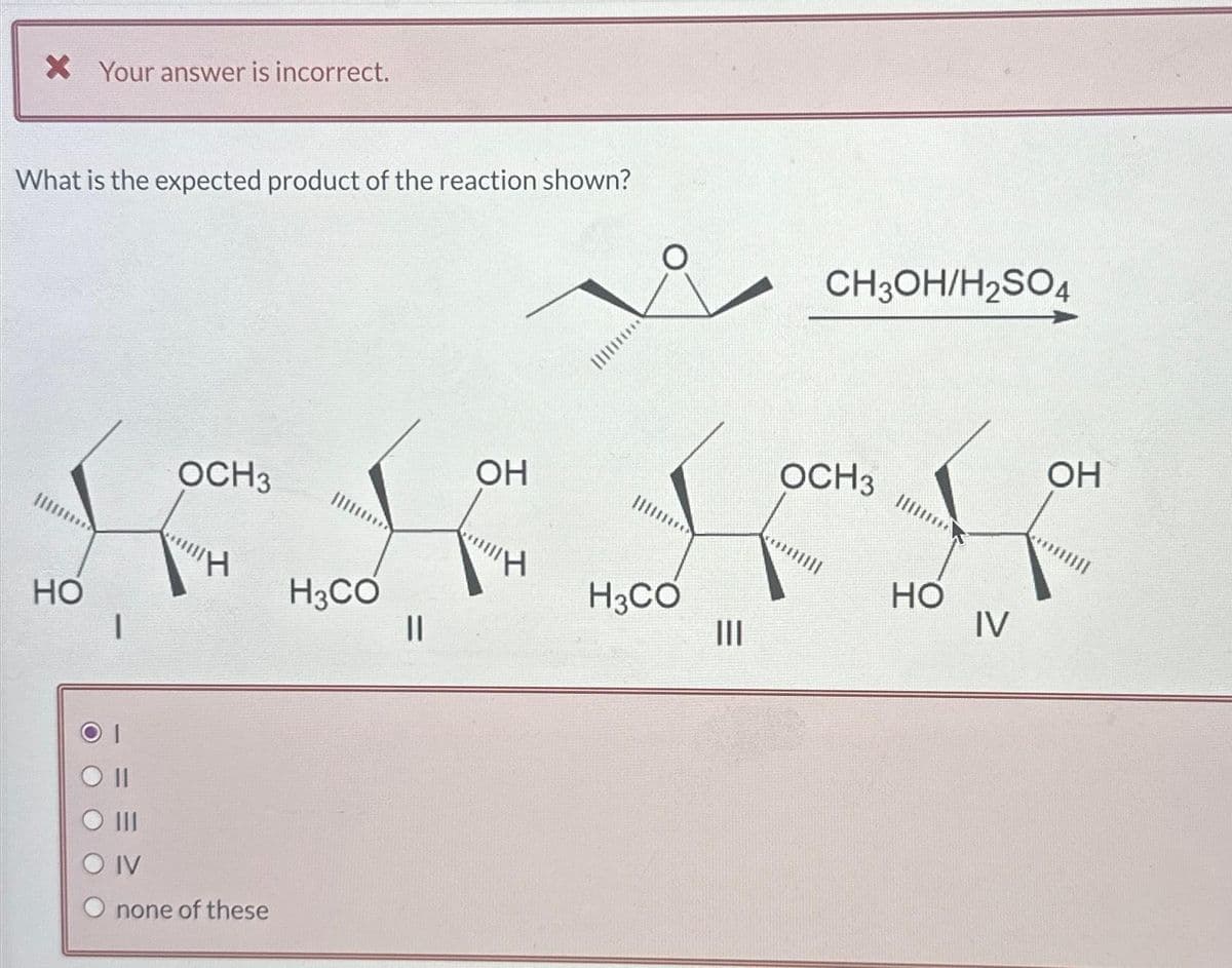 X Your answer is incorrect.
What is the expected product of the reaction shown?
НО
O
1
1
OCH 3
"H
IV
none of these
****
H3CO
||
ОН
"Н
H3CO
Ш
CH3OH/H2SO4
OCH 3
НО
IV
OH