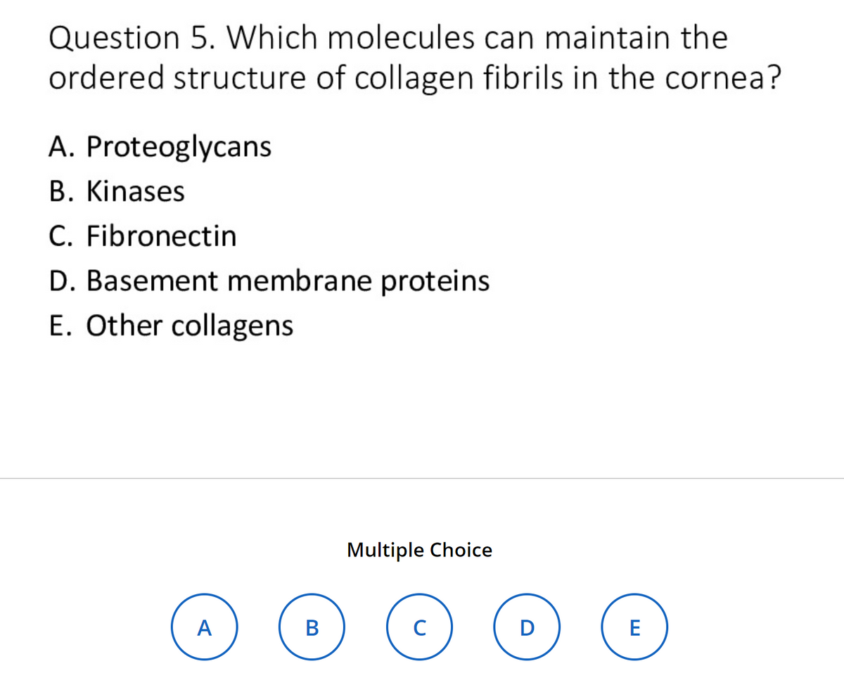 Question 5. Which molecules can maintain the
ordered structure of collagen fibrils in the cornea?
A. Proteoglycans
B. Kinases
C. Fibronectin
D. Basement membrane proteins
E. Other collagens
A
B
Multiple Choice
C
@
D
E