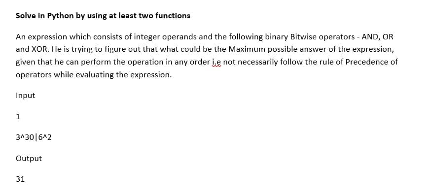 Solve in Python by using at least two functions
An expression which consists of integer operands and the following binary Bitwise operators - AND, OR
and XOR. He is trying to figure out that what could be the Maximum possible answer of the expression,
given that he can perform the operation in any order i.e not necessarily follow the rule of Precedence of
operators while evaluating the expression.
Input
1
3^30|6^2
Output
31