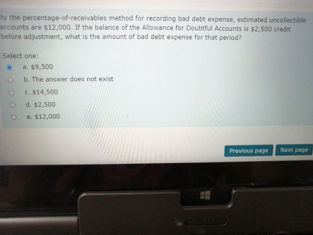 By the percentage-of-receivables method for recording bad debt expense, estimated uncollectible
accounts are $12,000. If the balance of the Allowance for Doubtful Accounts is $2,500 credit
before adjustment, what is the amount of bad debt expense for that period?
Select one:
a. $9,500
b. The answer does not exist
C. $14,500
d. $2,500
e. $12,000
Previous page
Next page
