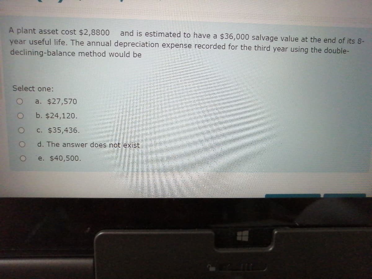 A plant asset cost $2,8800
year useful life. The annual depreciation expense recorded for the third year using the double-
declining-balance method would be
and is estimated to have a $36,000 salvage value at the end of its 8-
Select one:
a. $27,570
b. $24,120.
c. $35,436.
d. The answer does not exist
e. $40,500.
