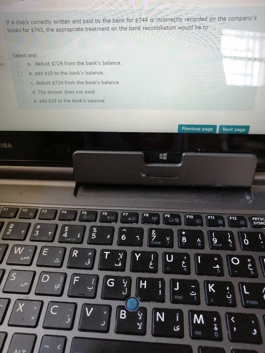 If a check correctly written and paid by the bank for $744 is incorrectly recorded on the company's
books for $743, the appropriate treatment on the bank reconciliation would be to
Select one:
on
a. deduct $724 from the bank's balance.
b. add $18 to the bank's balance,
c. deduct $724 from the book's balance
d. The answer does not exist
e. add $18 to the book's balance.
Previous page
Next page
IBA
F1
F2
F3
F4
F5
F6
F7
F8
F9
F10
F11
PRTSC
SYSRC
F12
图
23
24
4
%
*
2
6.
V
8
HOME
PGUP
W
Y !
ق
i
J
K
END
PGDN
V
YNi
INS
B
C.
D.
E.
