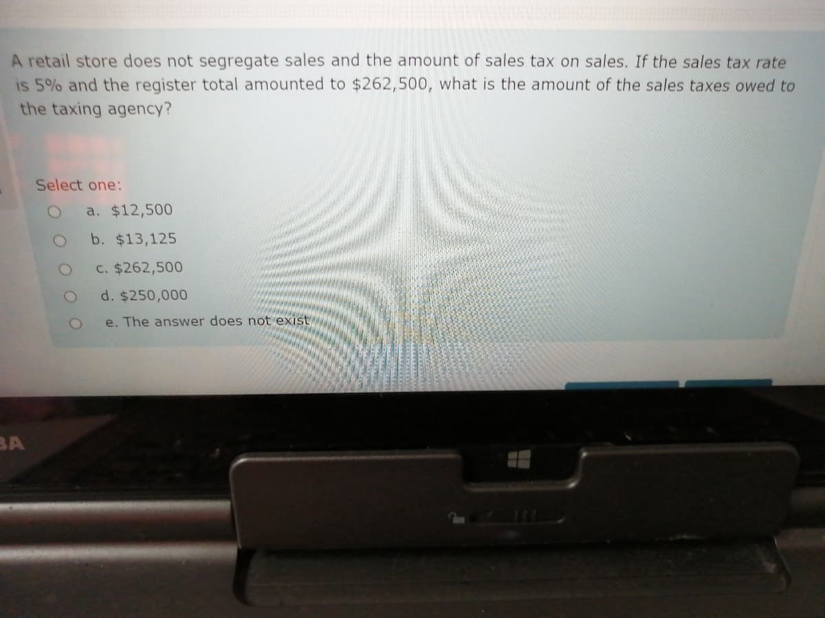 A retail store does not segregate sales and the amount of sales tax on sales. If the sales tax rate
is 5% and the register total amounted to $262,500, what is the amount of the sales taxes owed to
the taxing agency?
Select one:
a. $12,500
b. $13,125
c. $262,500
d. $250,000
e. The answer does not exist
BA

