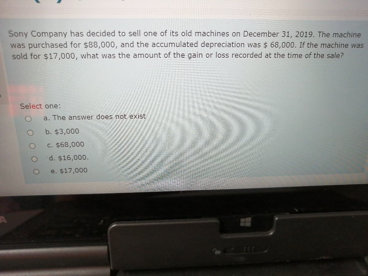 Sony Company has decided to sell one of its old machines on December 31, 2019. The machine
was purchased for $88,000, and the accumulated depreciation was $ 68,000. If the machine was
sold for $17,000, what was the amount of the gain or loss recorded at the time of the sale?
Select one:
a. The answer does not exist
b. $3,000
C. $68,000
d. $16,000.
e. $17,000
