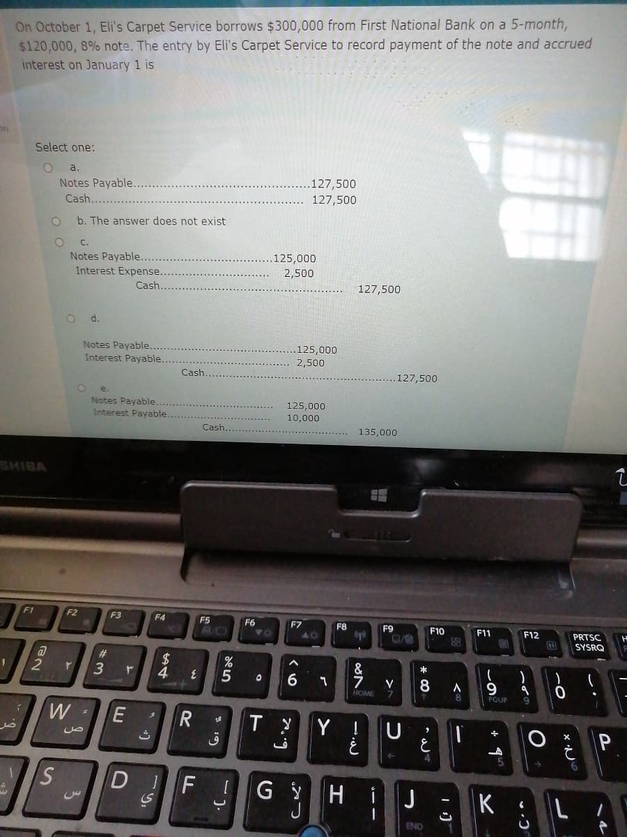 On October 1, Eli's Carpet Service borrows $300,000 from First National Bank on a 5-month,
$120,000, 8% note. The entry by Eli's Carpet Service to record payment of the note and accrued
interest on January 1 is
Select one:
a.
.127,500
127,500
Notes Payable..
Cash
b. The answer does not exist
C.
Notes Payable...
.125,000
Interest Expense..
2,500
Cash
127,500
d.
Notes Payable..
Interest Payable.
125,000
2,500
Cash.
127,500
e.
Notes Payable.
125,000
Interest Payable..
10,000
Çash....
135,000
SHIBA
F1
F2
F3
F4
F5
AD
F6
F7
F8
F9
F10
F11
F12
PRTSC
SYSRQ
#3
4
&
7
*
6.
V
7.
HOME
PGUP
W
Y
P
DIF
H.
i
J
K
ENO
--

