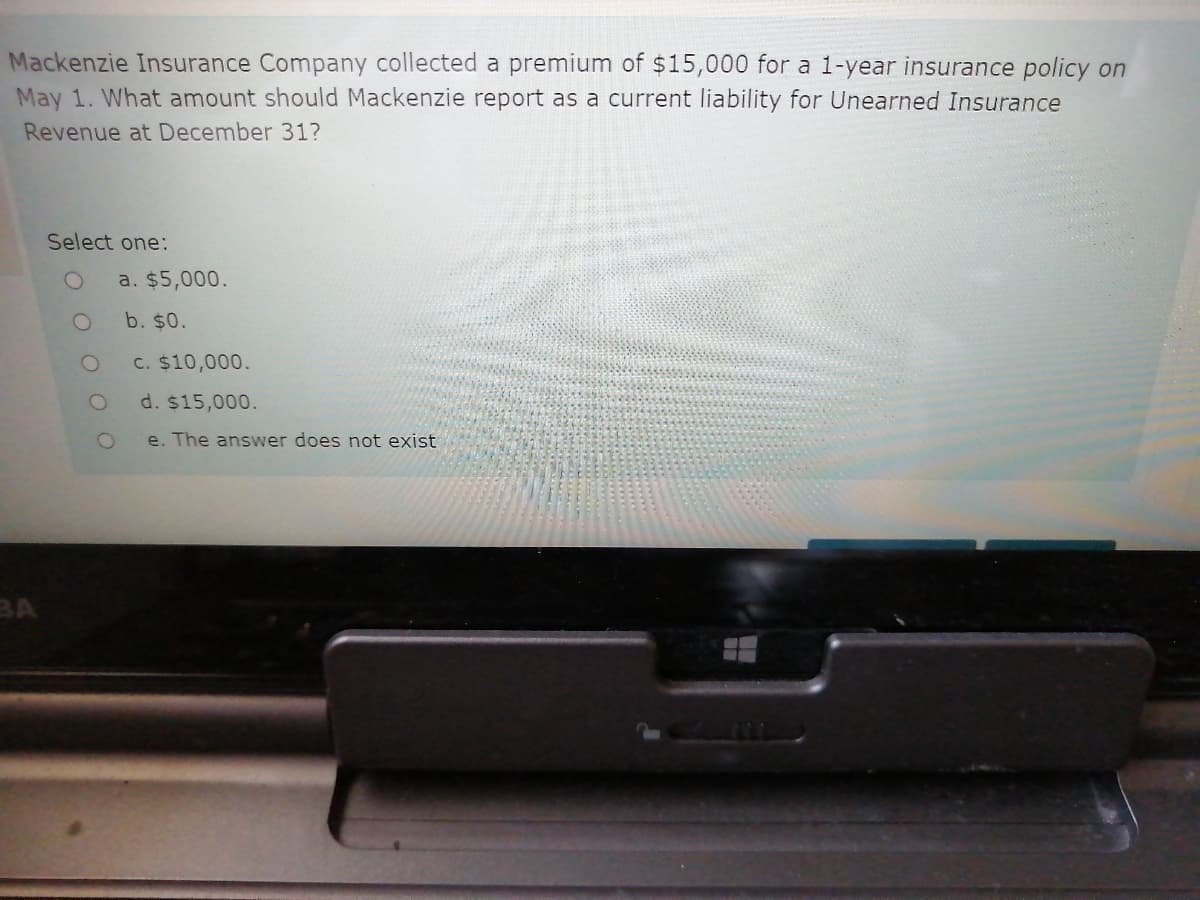 Mackenzie Insurance Company collected a premium of $15,000 for a 1-year insurance policy on
May 1. What amount should Mackenzie report as a current liability for Unearned Insurance
Revenue at December 31?
Select one:
a. $5,000.
b. $0.
C. $10,000.
d. $15,000.
e. The answer does not exist
BA
