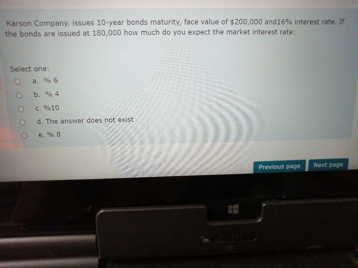 Karson Company. issues 10-year bonds maturity, face value of $200,000 and16% interest rate. If
the bonds are issued at 180,000 how much do you expect the market interest rate:
Select one:
a. % 6
b. % 4
C. %10
d. The answer does not exist
e. % 8
Previous page
Next page
