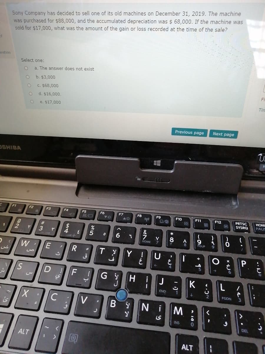 Sony Company has decided to sell one of its old machines on December 31, 2019. The machine
was purchased for $88,000, and the accumulated depreciation was $ 68,000. If the machine was
sold for $17,000, what was the amount of the gain or loss recorded at the time of the sale?
nestion
Select one:
a. The answer does not exist
b. $3,000
C. $68,000
d. $16,000.
Tim
e. $17,000
Previous page
Next page
OSHIBA
FI
F2
F3
F4
F5
F6
F7
F8
F9
F10
F11
PRTSC
SYSRQ
F12
HOM
PAUS
-因
*
2
5
HOME
8
PGUP
9.
Y !
P
4
F
G y
H i
K
END
1
PGDN
V
N i
INS
DEL
ALT
ALT
* 19
E
