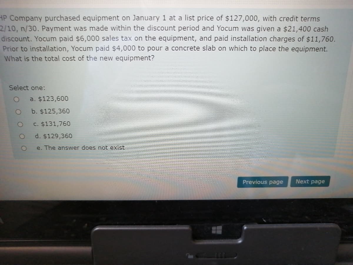 HP Company purchased equipment on January 1 at a list price of $127,000, with credit terms
2/10, n/30. Payment was made within the discount period and Yocum was given a $21,400 cash
discount. Yocum paid $6,000 sales tax on the equipment, and paid installation charges of $11,760.
Prior to installation, Yocum paid $4,000 to pour a concrete slab on which to place the equipment.
What is the total cost of the new equipment?
Select one:
a. $123,600
b. $125,360
C. $131,760
d. $129,36
e. The answer does not exist
Previous page
Next page
