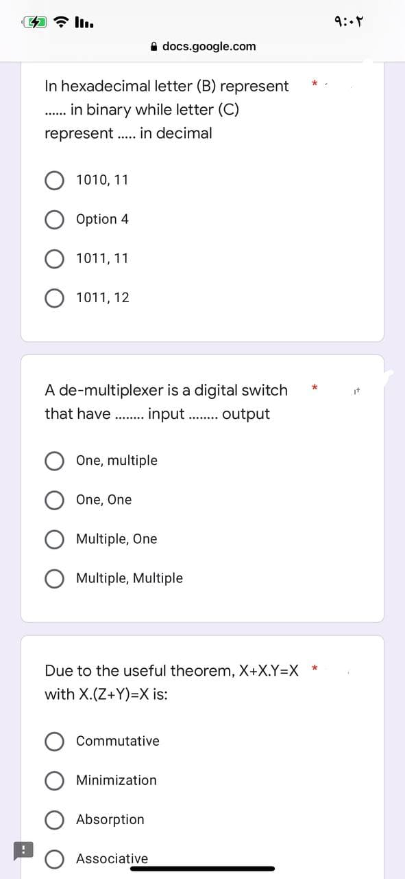docs.google.com
In hexadecimal letter (B) represent
in binary while letter (C)
......
represent in decimal
.....
1010, 11
Option 4
1011, 11
1011, 12
A de-multiplexer is a digital switch
that have........ input........ output
One, multiple
One, One
Multiple, One
Multiple, Multiple
Due to the useful theorem, X+X.Y=X *
with X.(Z+Y)=X is:
Commutative
Minimization
Absorption
Associative
۹:۰۲
it