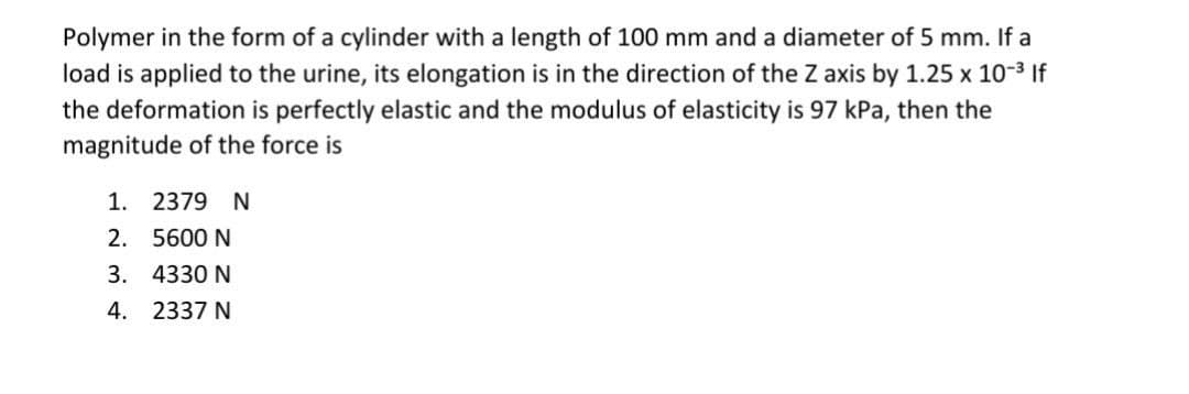 Polymer in the form of a cylinder with a length of 100 mm and a diameter of 5 mm. If a
load is applied to the urine, its elongation is in the direction of the Z axis by 1.25 x 10-³ If
the deformation is perfectly elastic and the modulus of elasticity is 97 kPa, then the
magnitude of the force is
1. 2379 N
2.
5600 N
3.
4330 N
4.
2337 N