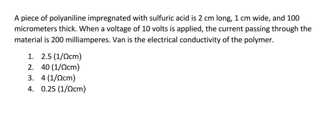 A piece of polyaniline impregnated with sulfuric acid is 2 cm long, 1 cm wide, and 100
micrometers thick. When a voltage of 10 volts is applied, the current passing through the
material is 200 milliamperes. Van is the electrical conductivity of the polymer.
1. 2.5 (1/0cm)
2.
40 (1/0cm)
3.
4 (1/0cm)
4. 0.25 (1/cm)