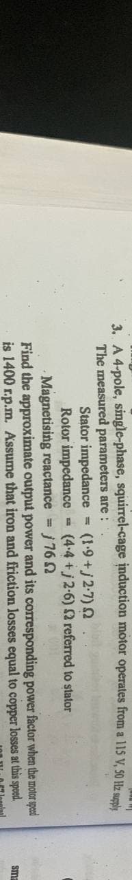 3. A 4-pole, single-phase, squirrel-cage induction motor operates from a 115 V, 50 Hz supply
The measured parameters are:
Stator impedance = (1.9+/2.7) 2
FR
Rotor impedance
(4-4+j2-6)
2 referred to stator
Magnetising reactance = j7652
and its corresponding
Find the approximate output power
is 1400 r.p.m. Assume that iron and friction losses equal to copper
power
factor when the motor speed
losses at this speed.
sma