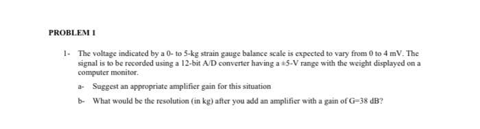 PROBLEM I
1- The voltage indicated by a 0- to 5-kg strain gauge balance scale is expected to vary from 0 to 4 mV. The
signal is to be recorded using a 12-bit A/D converter having a +5-V range with the weight displayed on a
computer monitor.
a- Suggest an appropriate amplifier gain for this situation
b- What would be the resolution (in kg) after you add an amplifier with a gain of G=38 dB?
