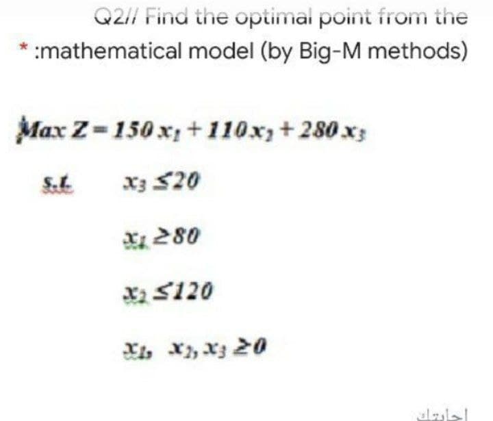 Q2// Find the optimal point from the
:mathematical model (by Big-M methods)
Max Z=150 x +110x+280 x3
S.L.
x3 $20
X 280
X2 S120
Xi, x, X3 20
