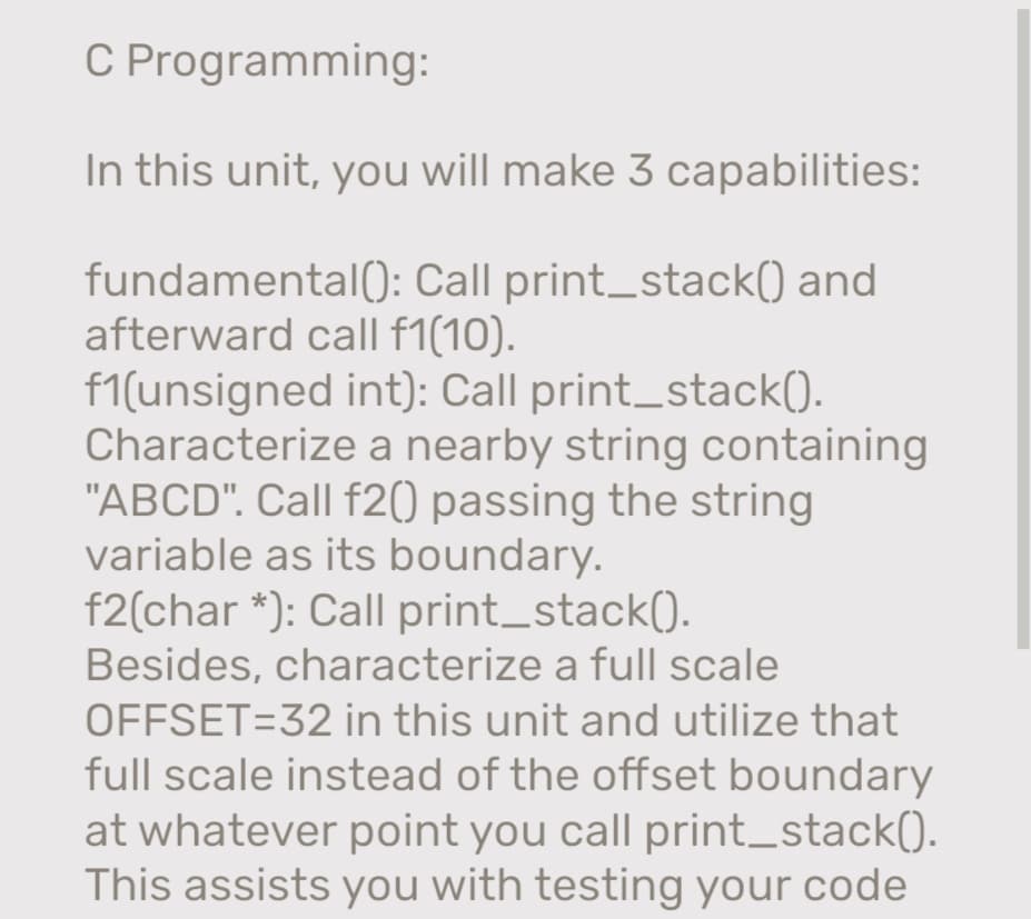 C Programming:
In this unit, you will make 3 capabilities:
fundamental(): Call print_stack() and
afterward call f1(10).
f1(unsigned int): Call print_stack().
Characterize a nearby string containing
"ABCD". Call f2() passing the string
variable as its boundary.
f2(char*): Call print_stack().
Besides, characterize a full scale
OFFSET=32 in this unit and utilize that
full scale instead of the offset boundary
at whatever point you call print_stack().
This assists you with testing your code