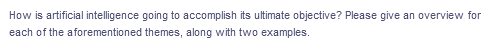 How is artificial intelligence going to accomplish its ultimate objective? Please give an overview for
each of the aforementioned themes, along with two examples.
