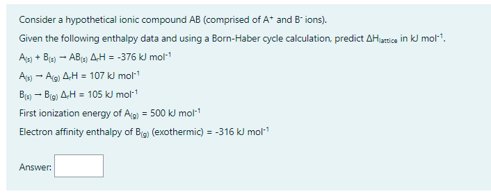 Consider a hypothetical ionic compound AB (comprised of A+ and B-ions).
Given the following enthalpy data and using a Born-Haber cycle calculation, predict AH lattice in kJ mol-¹.
A(s) + B(s) → AB(s) A-H = -376 kJ mol-¹
A(s) → A(g) A-H = 107 kJ mol-¹
B(s) → B(g) AH = 105 kJ mol-¹
First ionization energy of A(g) = 500 kJ mol-¹
Electron affinity enthalpy of B(g) (exothermic) = -316 kJ mol-¹
Answer: