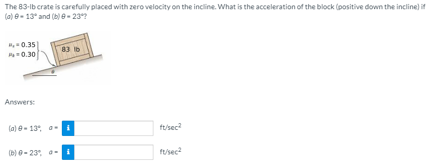 The 83-lb crate is carefully placed with zero velocity on the incline. What is the acceleration of the block (positive down the incline) if
(a) e = 13° and (b) e = 23°?
u, = 0.35)
83 lb
He = 0.30
Answers:
(a) e = 13°,
i
ft/sec2
a =
(b) e = 23°, a =
ft/sec2
