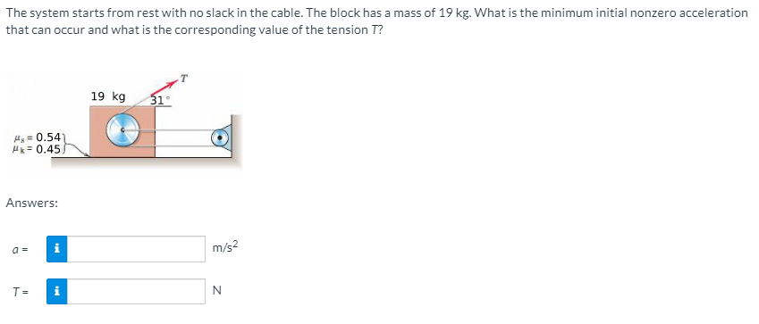 The system starts from rest with no slack in the cable. The block has a mass of 19 kg. What is the minimum initial nonzero acceleration
that can occur and what is the corresponding value of the tension T?
19 kg
31°
H = 0.54
H = 0.45)
Answers:
i
m/s2
a =
T=
N
