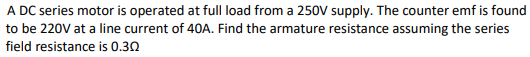 A DC series motor is operated at full load from a 250V supply. The counter emf is found
to be 220V at a line current of 40A. Find the armature resistance assuming the series
field resistance is 0.30
