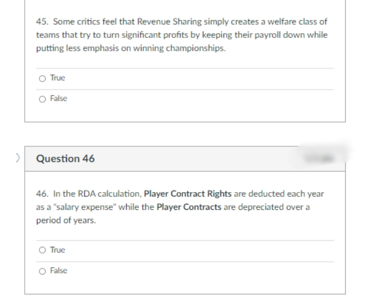 45. Some critics feel that Revenue Sharing simply creates a welfare class of
teams that try to turn significant profits by keeping their payroll down while
putting less emphasis on winning championships.
O True
O False
Question 46
46. In the RDA calculation, Player Contract Rights are deducted each year
as a "salary expense" while the Player Contracts are depreciated over a
period of years.
O True
O False
