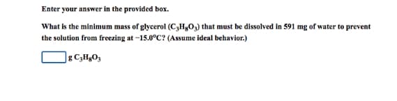 Enter your answer in the provided box.
What is the minimum mass of glycerol (C,H&O3) that must be dissolved in 591 mg of water to prevent
the solution from freezing at -15.0°C? (Assume ideal behavior.)
g C,HgO3
