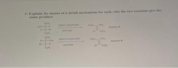 3. Explain, by means of a detail mechanism for each, why the two reactions give the
same product.
KOH in CHCH,OH
Cats CH,
HC H
H
Roaction A
and Heat
KOH in CH,CHOH
CH
CH,
Reaction B
Br
H
and Heat
CHs
