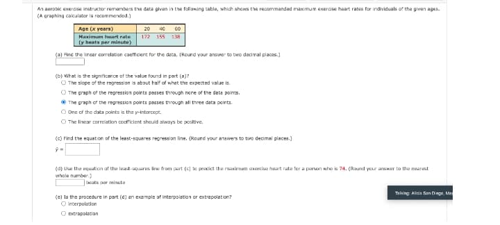 An aerabk exercise instructor remembars the data givan in the follawing table, which shows the recommanded maximum exercise haart rates for individuals of the given ages.
(A graphing calculator is recommended.)
Age (x years)
20
40
60
Maximum heart rate
172 155 138
(y bente per minute)
(a) Find the lincar corelation coefficient for the deta. (Rcund your answer to two decimal places.)
(b) What is the signiticance of the value found in part (a)?
O The slope of the regression is about half of what the expected value is.
O The graph of the regression points passes through nene of the data points.
* The graph of the regression points passes through all three data peints.
O One of the data points is the y-intercept.
O The linear correlation cooficient should always be positive.
(c) Find the equetion of the leest-squeres regression line. (Round your answers to two decimal pleces.)
(d) Use the equation of the least-squares line from part (c] te predict the maximum cxercise heart rate fer a person who is 74. (Round your answer to the nearest
whole number.)
beats per minute
Taking Alicis San Dinga, Ma
(e) Is the procedure in part (d) an exemple of interpolation or extrapolation?
O interpolation
O extrapolation
