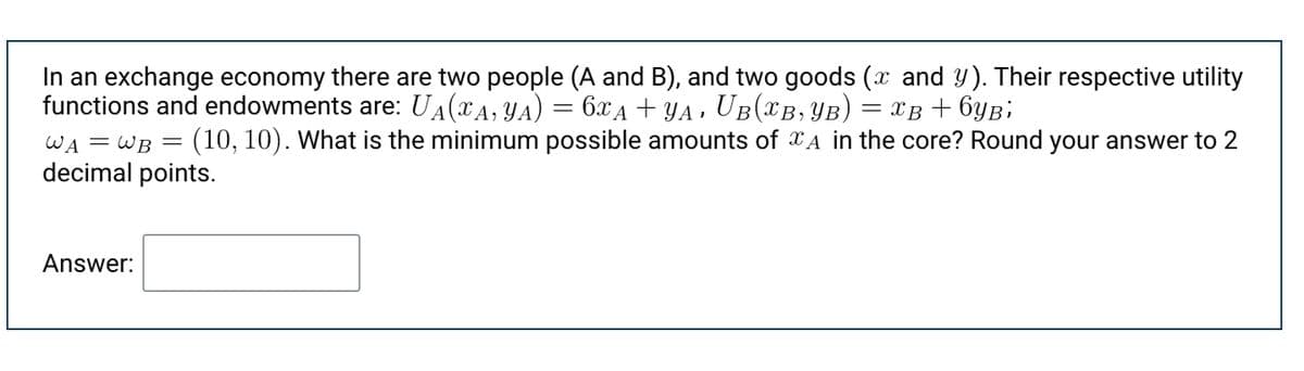 In an exchange economy there are two people (A and B), and two goods (x and Y). Their respective utility
functions and endowments are: UA(xA, YA) = 6xA + YA ,
UB(XB, YB)
(10, 10). What is the minimum possible amounts of XA in the core? Round your answer to 2
= xB + 6yB;
WA = WB =
decimal points.
Answer:
