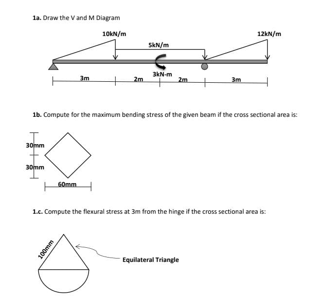 la. Draw the V and M Diagram
10kN/m
12KN/m
5kN/m
3kN-m
3m
2m
2m
3m
1b. Compute for the maximum bending stress of the given beam if the cross sectional area is:
30mm
30mm
60mm
1.c. Compute the flexural stress at 3m from the hinge if the cross sectional area is:
Equilateral Triangle
100mm
