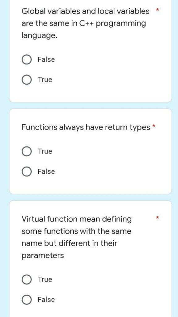 Global variables and local variables
are the same in C++ programming
language.
False
True
*
Functions always have return types
True
False
Virtual function mean defining
some functions with the same
name but different in their
parameters
True
False