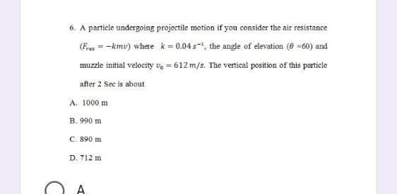 6. A particle undergoing projectile motion if you consider the air resistance
(Fres= -kmu) where k = 0.04s¹, the angle of elevation (6=60) and
muzzle initial velocity vo = 612 m/s. The vertical position of this particle
after 2 Sec is about
A. 1000 m
B. 990 m
C. 890 m
D. 712 m
A