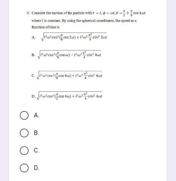 9. Consider the motion of the particle with r-1-wot,0 -+cos 4 wt
where I is constant. By using the spherical coordinates, the speed as a
function of time is
A. √1²w²cos² cos 2w) + 1² w²2sin² 2wt
B. √1²² cos² cos w) - 1²w² # / sin² 4wt
C. √1² w²cos² cos 4w) + 1² w² #² sin³² 4wt
D. 2² cos cos 4w) + 1² w²sin² 4wt
O A.
OB.
O C.
O D.