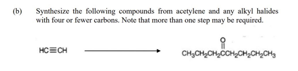 (b)
Synthesize the following compounds from acetylene and any alkyl halides
with four or fewer carbons. Note that more than one step may be required.
HC=CH
CH3CH2CH2CCH2CH2CH2CH3
