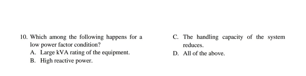 C. The handling capacity of the system
10. Which among the following happens for a
low power factor condition?
A. Large kVA rating of the equipment.
B. High reactive power.
reduces.
D. All of the above.
