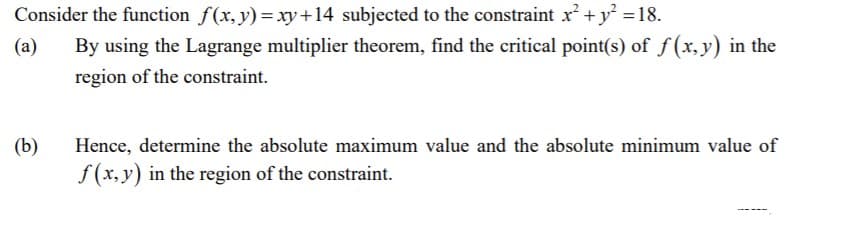 Consider the function f(x,y)=xy+14 subjected to the constraint x² +y =18.
By using the Lagrange multiplier theorem, find the critical point(s) of f(x,y) in the
(a)
region of the constraint.
(b)
Hence, determine the absolute maximum value and the absolute minimum value of
f (x, y) in the region of the constraint.
