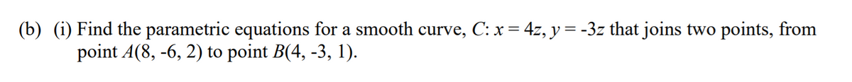 (b) (i) Find the parametric equations for a smooth curve, C: x= 4z, y= -3z that joins two points, from
point A(8, -6, 2) to point B(4, -3, 1).
