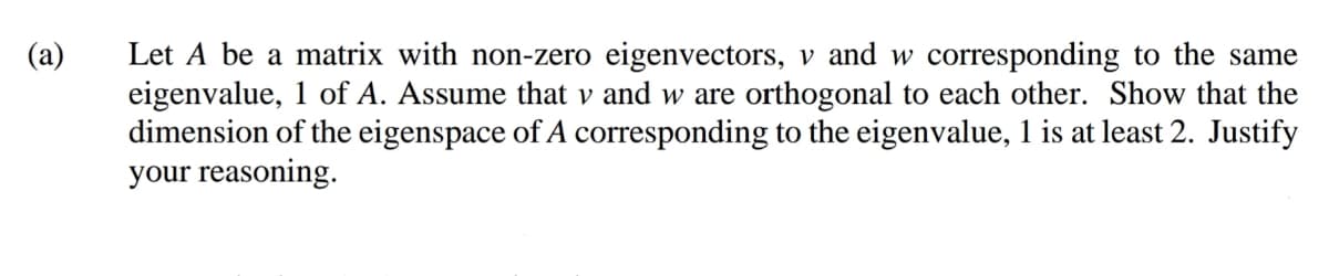 (a)
Let A be a matrix with non-zero eigenvectors, v and w corresponding to the same
eigenvalue, 1 of A. Assume that v and w are orthogonal to each other. Show that the
dimension of the eigenspace of A corresponding to the eigenvalue, 1 is at least 2. Justify
your reasoning.
