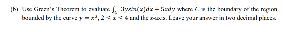 (b) Use Green's Theorem to evaluate ſ. 3ysin(x)dx + 5xdy where C is the boundary of the region
bounded by the curve y = x³, 2 < x < 4 and the x-axis. Leave your answer in two decimal places.
