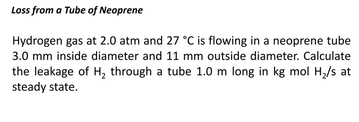 Loss from a Tube of Neoprene
Hydrogen gas at 2.0 atm and 27 °C is flowing in a neoprene tube
3.0 mm inside diameter and 11 mm outside diameter. Calculate
the leakage of H, through a tube 1.0 m long in kg mol H,/s at
steady state.
