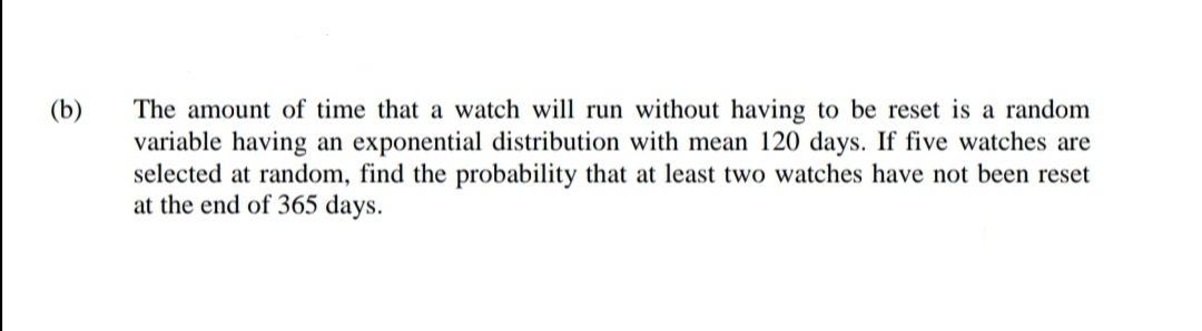 (b)
The amount of time that a watch will run without having to be reset is a random
variable having an exponential distribution with mean 120 days. If five watches are
selected at random, find the probability that at least two watches have not been reset
at the end of 365 days.
