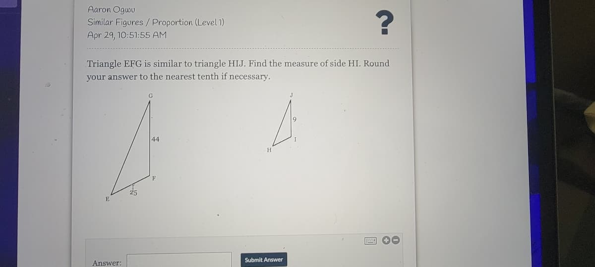 Aaron Ogwu
Similar Figures /Proportion (Level 1)
Apr 29, 10:51:55 AM
Triangle EFG is similar to triangle HIJ. Find the measure of side HI. Round
your answer to the nearest tenth if necessary.
44
H.
Submit Answer
Answer:
