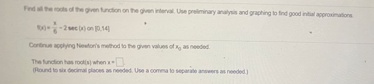 Find all the roots of the given function on the given interval. Use preliminary analysis and graphing to find good initial approximations.
f00%%D-2 sec (x) on [0,14]
Continue applying Newton's method to the given values of x, as needed.
The function has root(s) when x=
(Round to six decimal places as needed. Use a comma to separate answers as needed.)
