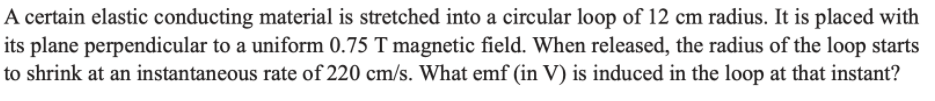 A certain elastic conducting material is stretched into a circular loop of 12 cm radius. It is placed with
its plane perpendicular to a uniform 0.75 T magnetic field. When released, the radius of the loop starts
to shrink at an instantaneous rate of 220 cm/s. What emf (in V) is induced in the loop at that instant?
