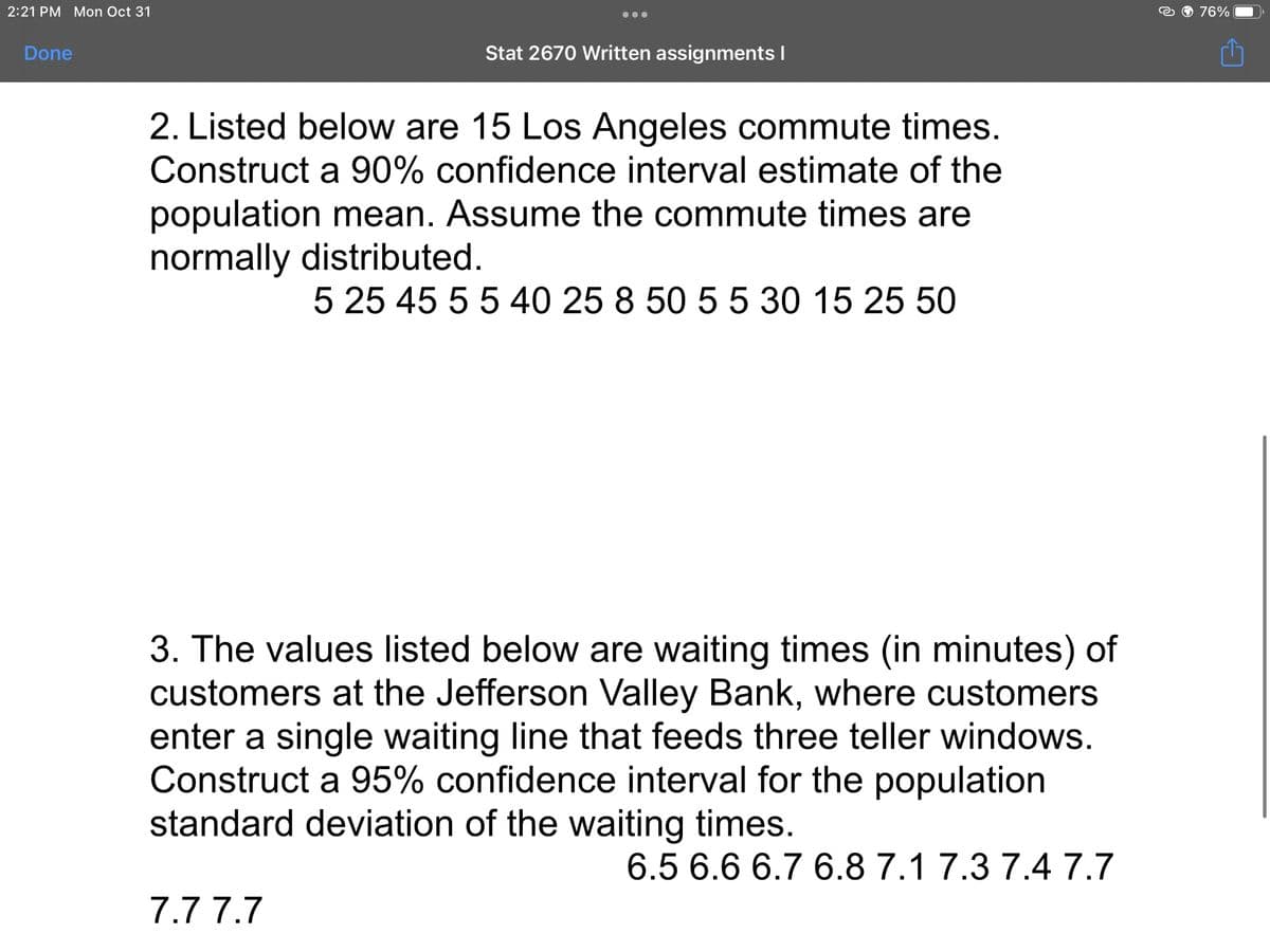 2:21 PM Mon Oct 31
Done
Stat 2670 Written assignments I
2. Listed below are 15 Los Angeles commute times.
Construct a 90% confidence interval estimate of the
population mean. Assume the commute times are
normally distributed.
5 25 45 5 5 40 25 8 50 5 5 30 15 25 50
3. The values listed below are waiting times (in minutes) of
customers at the Jefferson Valley Bank, where customers
enter a single waiting line that feeds three teller windows.
Construct a 95% confidence interval for the population
standard deviation of the waiting times.
6.5 6.6 6.7 6.8 7.1 7.3 7.4 7.7
7.7 7.7
76%