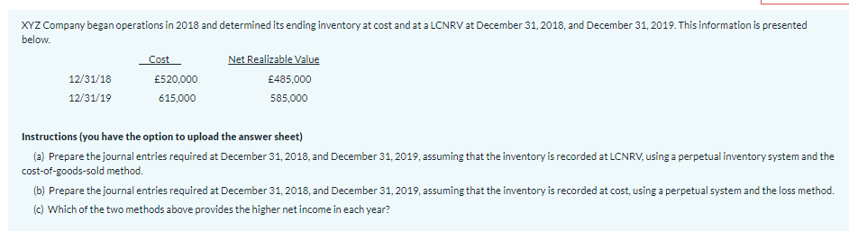 XYZ Company began operations in 2018 and determined its ending inventory at cost and at a LCNRV at December 31, 2018, and December 31, 2019. This information is presented
below.
Cost
Net Realizable Value
12/31/18
£520,000
£485,000
12/31/19
615,000
585,000
Instructions (you have the option to upload the answer sheet)
(a) Prepare the journal entries required at December 31, 2018, and December 31, 2019, assuming that the inventory is recorded at LCNRV, using a perpetual inventory system and the
cost-of-goods-sold method.
(b) Prepare the journal entries required at December 31, 2018, and December 31, 2019, assuming that the inventory is recorded at cost, using a perpetual system and the loss method.
(c) Which of the two methods above provides the higher net income in each year?
