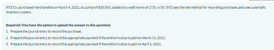 XYZ Co. purchased merchandise on March 4, 2021, at a price of $30,000, subject to credit terms of 2/10, n/30. XYZ uses the net method for recording purchases and uses a periodic
inventory system.
Required: (You have the option to upload the answer to this question)
1. Prepare the journal entry to record the purchase.
2. Prepare the journal entry to record the appropriate payment if the entire invoice is paid on March 11, 2021.
3. Prepare the journal entry to record the appropriate payment if the entire invoice is paid on April 2, 2021.
